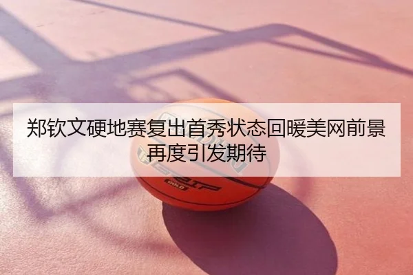 郑钦文硬地赛复出首秀状态回暖美网前景再度引发期待