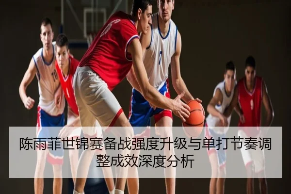 陈雨菲世锦赛备战强度升级与单打节奏调整成效深度分析