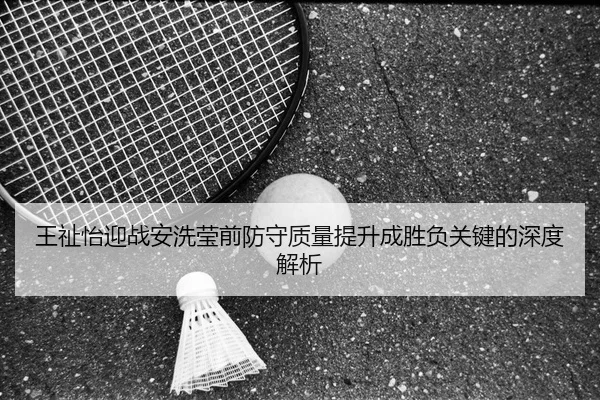 王祉怡迎战安洗莹前防守质量提升成胜负关键的深度解析