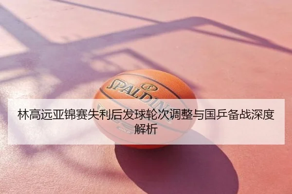 林高远亚锦赛失利后发球轮次调整与国乒备战深度解析