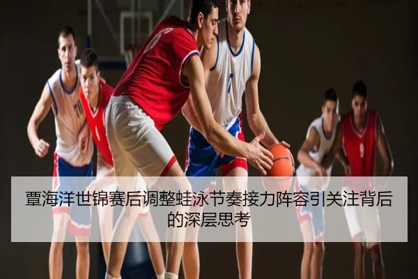 覃海洋世锦赛后调整蛙泳节奏接力阵容引关注背后的深层思考