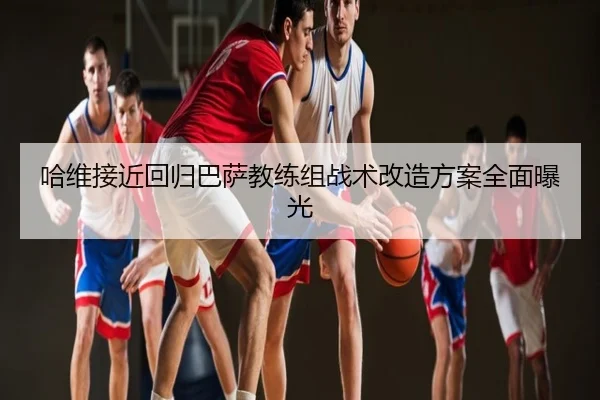 哈维接近回归巴萨教练组战术改造方案全面曝光
